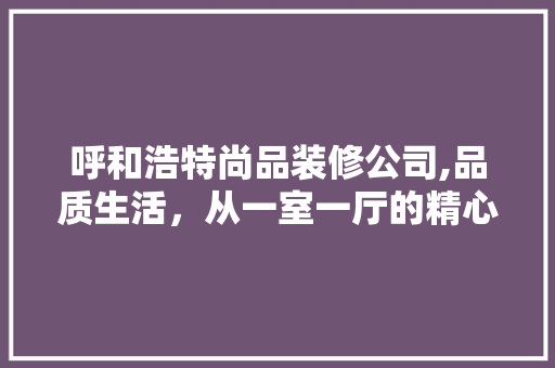呼和浩特尚品装修公司,品质生活，从一室一厅的精心打造开始