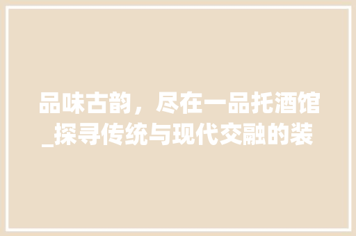 品味古韵，尽在一品托酒馆_探寻传统与现代交融的装修艺术