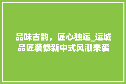 品味古韵，匠心独运_运城品匠装修新中式风潮来袭 家居装修