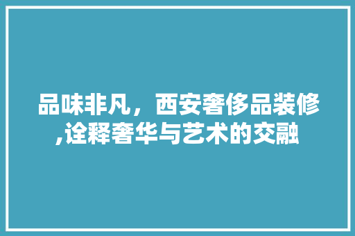 品味非凡，西安奢侈品装修,诠释奢华与艺术的交融