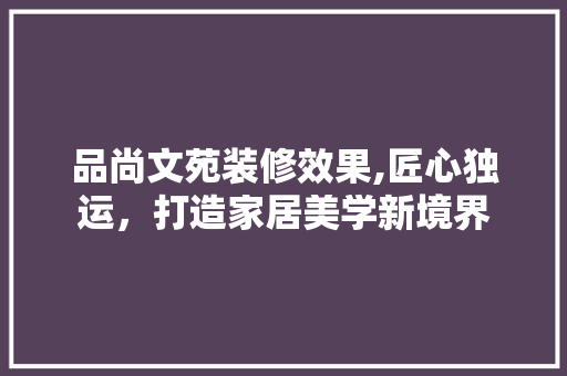 品尚文苑装修效果,匠心独运，打造家居美学新境界 木雕艺术