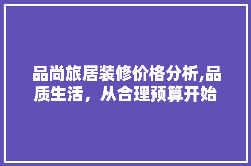 品尚旅居装修价格分析,品质生活，从合理预算开始 软装设计