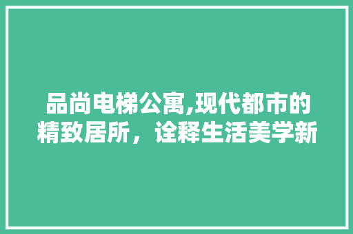 品尚电梯公寓,现代都市的精致居所，诠释生活美学新风尚 木雕艺术