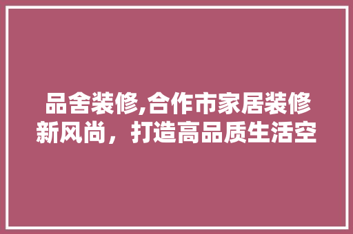 品舍装修,合作市家居装修新风尚，打造高品质生活空间 家居装修