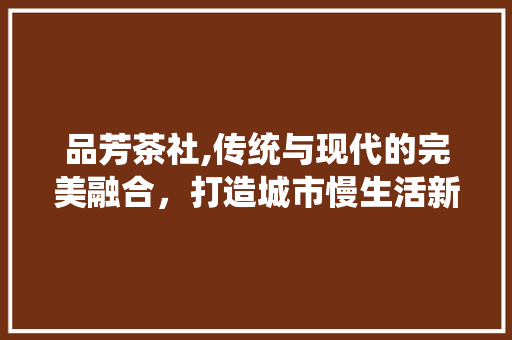 品芳茶社,传统与现代的完美融合，打造城市慢生活新地标