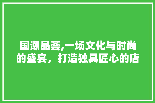 国潮品荟,一场文化与时尚的盛宴，打造独具匠心的店铺装修风格 木雕艺术