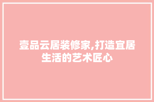壹品云居装修家,打造宜居生活的艺术匠心 现代风格装饰