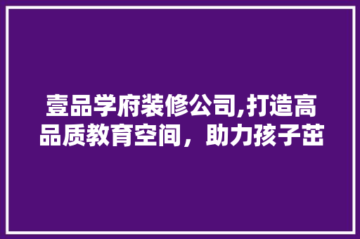 壹品学府装修公司,打造高品质教育空间，助力孩子茁壮成长