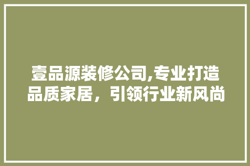壹品源装修公司,专业打造品质家居，引领行业新风尚 家居装修