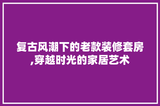 复古风潮下的老款装修套房,穿越时光的家居艺术 软装设计