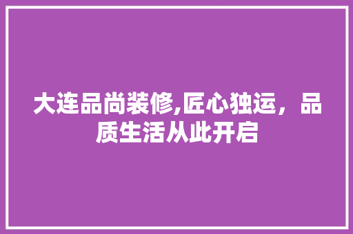 大连品尚装修,匠心独运，品质生活从此开启