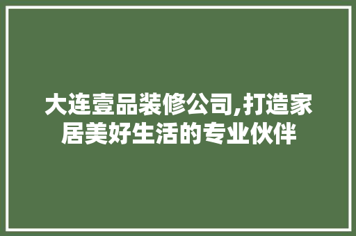 大连壹品装修公司,打造家居美好生活的专业伙伴 家居装修