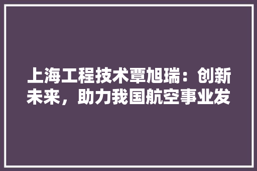 上海工程技术覃旭瑞：创新未来，助力我国航空事业发展 软装设计