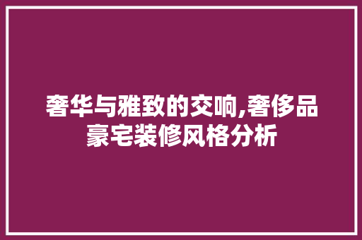 奢华与雅致的交响,奢侈品豪宅装修风格分析