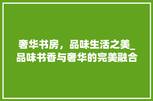 奢华书房，品味生活之美_品味书香与奢华的完美融合 卧室装修