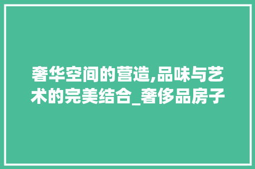 奢华空间的营造,品味与艺术的完美结合_奢侈品房子装修风格分析 木雕艺术