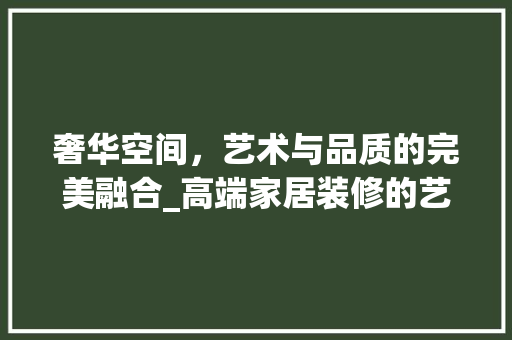 奢华空间，艺术与品质的完美融合_高端家居装修的艺术解读 室内设计