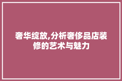 奢华绽放,分析奢侈品店装修的艺术与魅力 木雕艺术