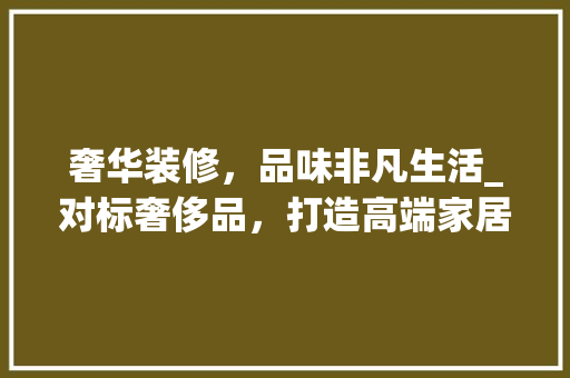 奢华装修，品味非凡生活_对标奢侈品，打造高端家居空间 室内设计