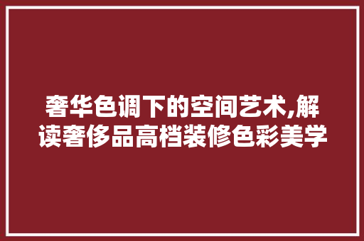 奢华色调下的空间艺术,解读奢侈品高档装修色彩美学 家居装修