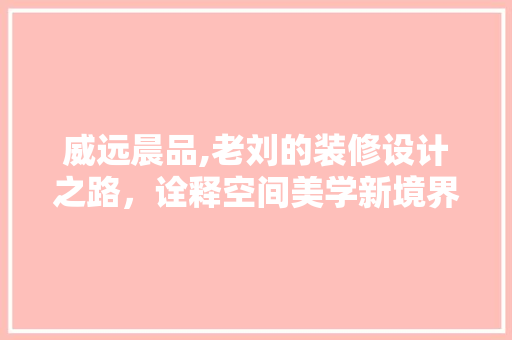 威远晨品,老刘的装修设计之路，诠释空间美学新境界
