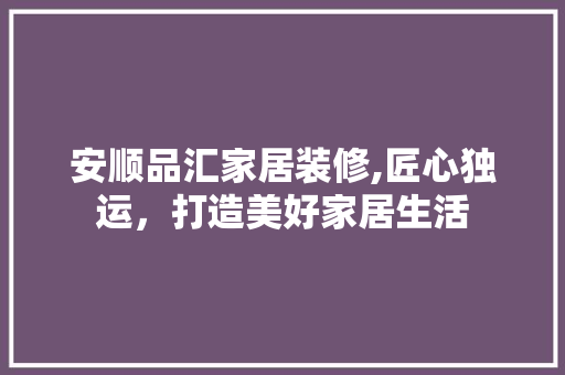 安顺品汇家居装修,匠心独运，打造美好家居生活