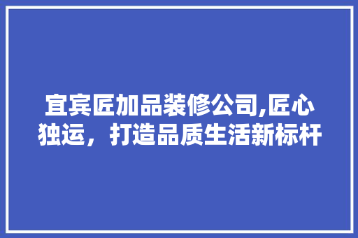 宜宾匠加品装修公司,匠心独运，打造品质生活新标杆
