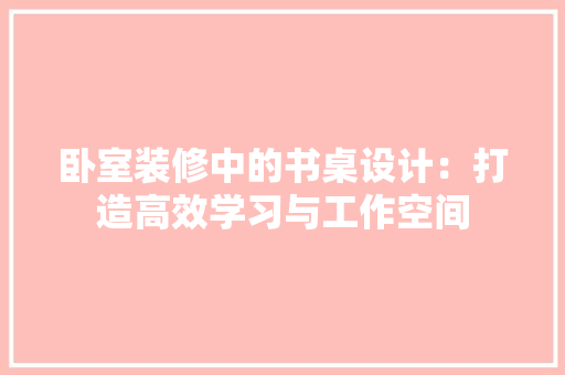 卧室装修中的书桌设计：打造高效学习与工作空间 家居装修