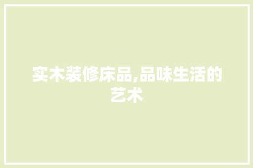 实木装修床品,品味生活的艺术