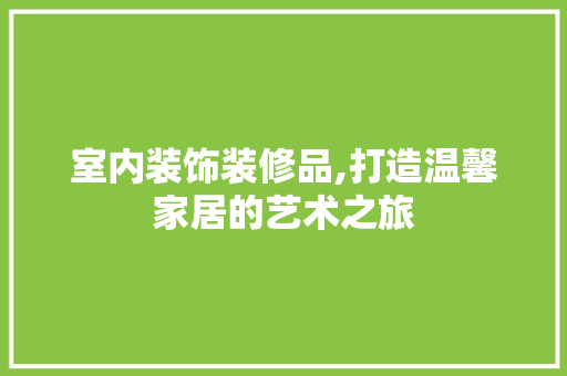 室内装饰装修品,打造温馨家居的艺术之旅 客厅装修