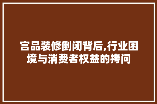 宫品装修倒闭背后,行业困境与消费者权益的拷问 现代风格装饰
