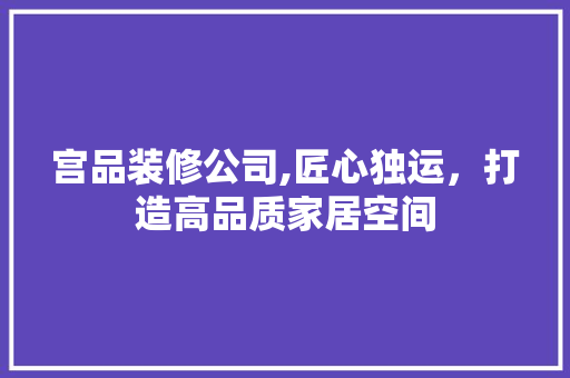 宫品装修公司,匠心独运，打造高品质家居空间 木雕艺术