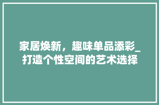 家居焕新，趣味单品添彩_打造个性空间的艺术选择 木雕艺术