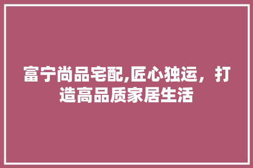 富宁尚品宅配,匠心独运，打造高品质家居生活