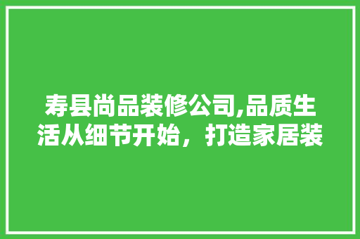 寿县尚品装修公司,品质生活从细节开始，打造家居装修新标杆