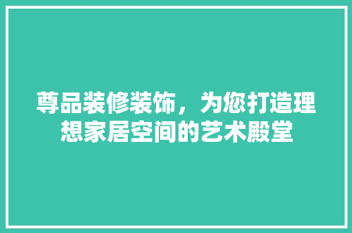 尊品装修装饰，为您打造理想家居空间的艺术殿堂 家居装修