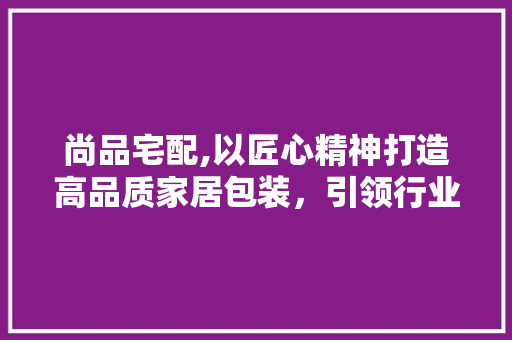 尚品宅配,以匠心精神打造高品质家居包装，引领行业新潮流