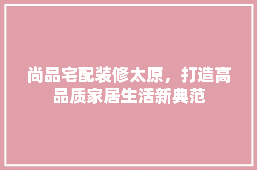 尚品宅配装修太原，打造高品质家居生活新典范