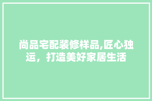 尚品宅配装修样品,匠心独运，打造美好家居生活 软装设计