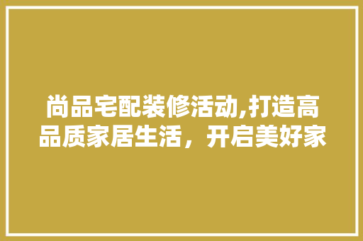 尚品宅配装修活动,打造高品质家居生活，开启美好家居新篇章 室内设计