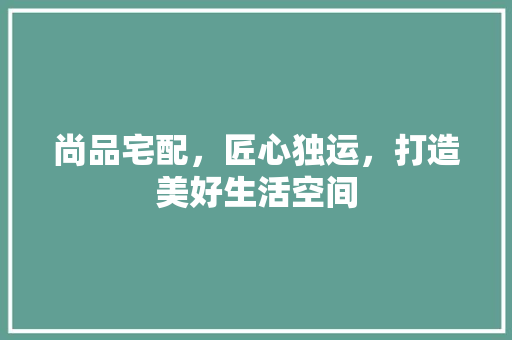 尚品宅配，匠心独运，打造美好生活空间 室内设计