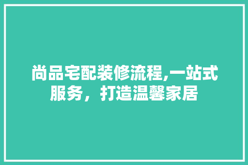 尚品宅配装修流程,一站式服务，打造温馨家居 家居装修