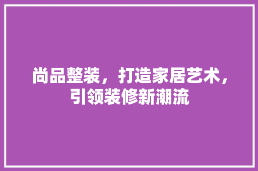 尚品整装，打造家居艺术，引领装修新潮流 客厅装修