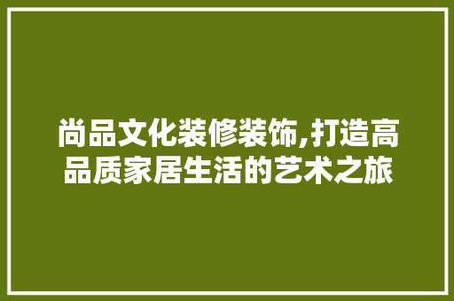 尚品文化装修装饰,打造高品质家居生活的艺术之旅 中式风格装饰