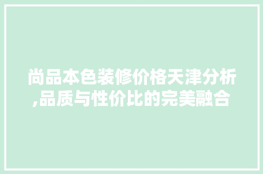 尚品本色装修价格天津分析,品质与性价比的完美融合 木雕艺术