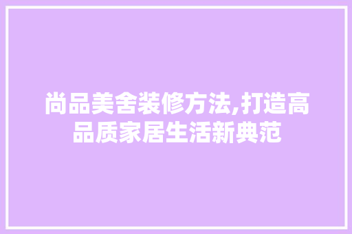 尚品美舍装修方法,打造高品质家居生活新典范 家居装修