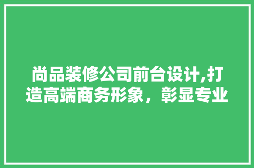 尚品装修公司前台设计,打造高端商务形象，彰显专业品质
