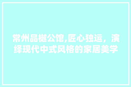常州品樾公馆,匠心独运，演绎现代中式风格的家居美学 现代风格装饰