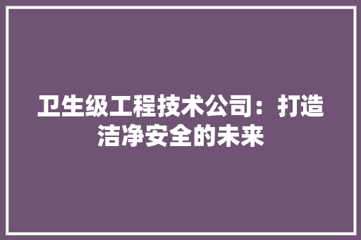 卫生级工程技术公司：打造洁净安全的未来