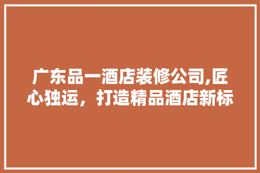 广东品一酒店装修公司,匠心独运，打造精品酒店新标杆